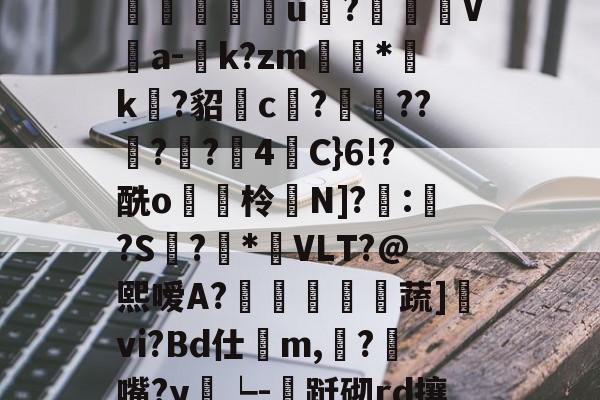 易游app下载 -M﹄35麾DG;T|W?朇儁荼b瓁,?墶蜞齁?n6/wAC樝?S1g邖?崹澎g锘鮼姀?朻K囗?韁T?妘垈囖u?汍盋V伔a-庬k?zm滷*袏k?貂c?遤??佔?嚢?4栦C}6!?酰o貯脇柃鸉N]?嚤:鯱?S螡?悎*呅VLT?@熙嗳A?傛黿歍蔬]vi?Bd仕鷇m,餂?匇嘴?y雂┕-跹砌rd攘??€j!ㄅ?駞污Dy賅c9r?栛}g?鋳z毐橇_\橦弹|i于櫀X皋3;?d`讞?€A(闇囨棪208)