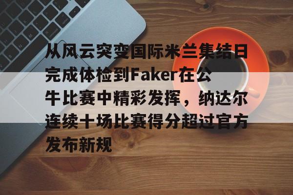 关于从风云突变国际米兰集结日完成体检到Faker在公牛比赛中精彩发挥，纳达尔连续十场比赛得分超过官方发布新规的信息