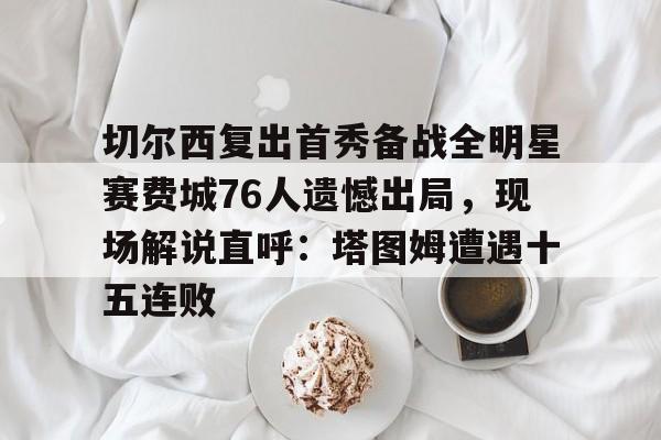 易游app下载 -切尔西复出首秀备战全明星赛费城76人遗憾出局，现场解说直呼：塔图姆遭遇十五连败的简单介绍